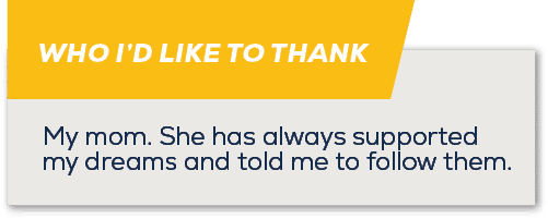 WHO I’D LIKE TO THANK,My mom. She has always supported my dreams and told me to follow them