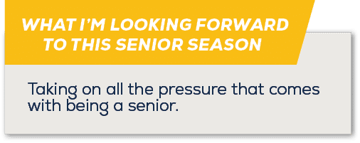 WHAT I’M LOOKING FORWARD TO THIS SENIOR SEASON,Taking on all the pressure that comes with being a senior