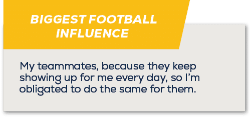 BIGGEST FOOTBALL INFLUENCE,My teammates, because they keep showing up for me every day, so I’m obligated to do the sa...