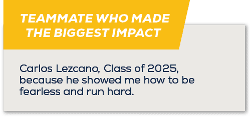 TEAMMATE WHO MADE THE BIGGEST IMPACT ,Carlos Lezcano, Class of 2025, because he showed me how to be fearless and run ...