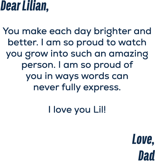 Dear Lilian, You make each day brighter and better. I am so proud to watch you grow into such an amazing person. I am...