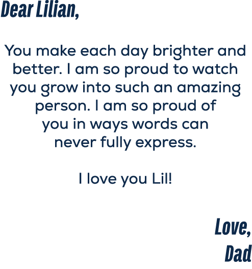 Dear Lilian, You make each day brighter and better. I am so proud to watch you grow into such an amazing person. I am...
