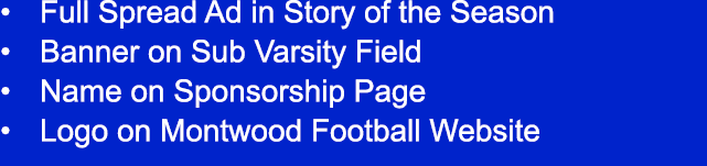 • Full Spread Ad in Story of the Season • Banner on Sub Varsity Field • Name on Sponsorship Page • Logo on Montwood F...