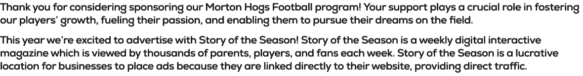 Thank you for considering sponsoring our Morton Hogs Football program! Your support plays a crucial role in fostering...