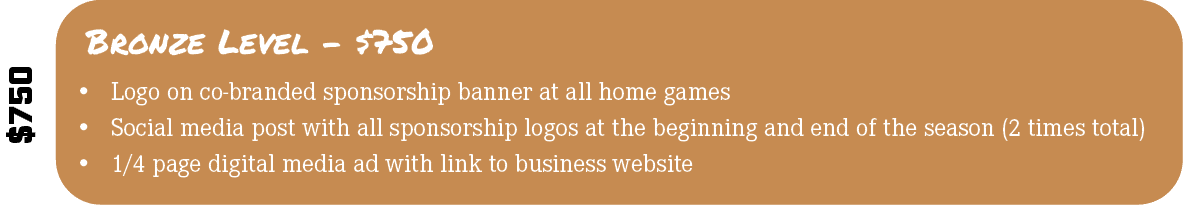 $750,Bronze Level $750,• Logo on co branded sponsorship banner at all home games • Social media post with all sponsor...