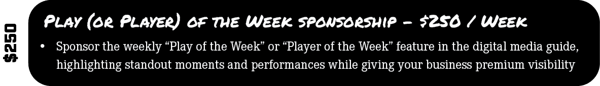 $250,Play (or Player) of the Week sponsorship $250 / Week,• Sponsor the weekly “Play of the Week” or “Player of the W...