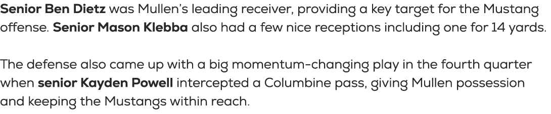Senior Ben Dietz was Mullen’s leading receiver, providing a key target for the Mustang offense. Senior Mason Klebba a...