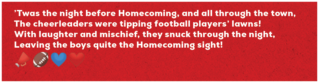 ’Twas the night before Homecoming, and all through the town, The cheerleaders were tipping football players’ lawns! W...