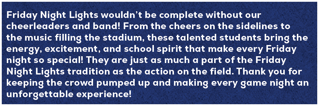 Friday Night Lights wouldn’t be complete without our cheerleaders and band! From the cheers on the sidelines to the m...