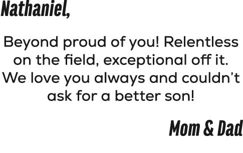 Nathaniel, Beyond proud of you! Relentless on the field, exceptional off it. We love you always and couldn’t ask for ...