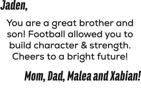 Jaden, You are a great brother and son! Football allowed you to build character & strength. Cheers to a bright future...
