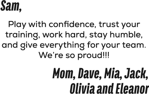 Sam, Play with confidence, trust your training, work hard, stay humble, and give everything for your team. We’re so p...