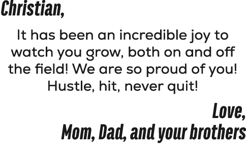 Christian, It has been an incredible joy to watch you grow, both on and off the field! We are so proud of you! Hustle...