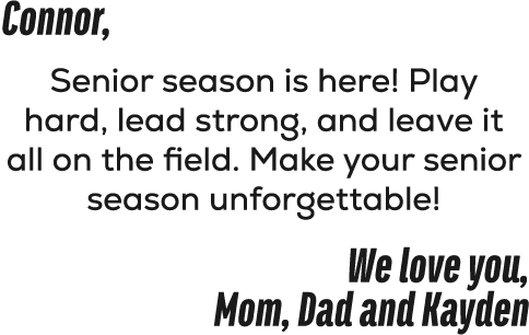 Connor, Senior season is here! Play hard, lead strong, and leave it all on the field. Make your senior season unforge...