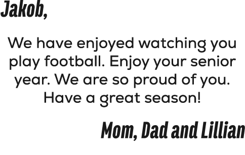 Jakob, We have enjoyed watching you play football. Enjoy your senior year. We are so proud of you. Have a great seaso...