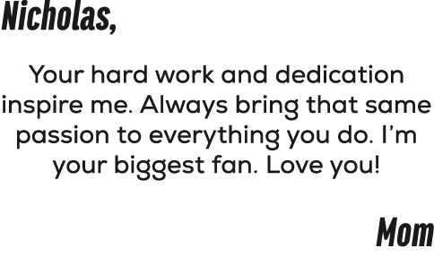 Nicholas, Your hard work and dedication inspire me. Always bring that same passion to everything you do. I’m your big...
