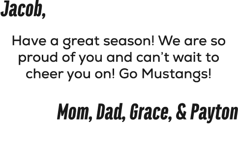 Jacob, Have a great season! We are so proud of you and can’t wait to cheer you on! Go Mustangs! Mom, Dad, Grace, & Pa...