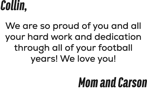 Collin, We are so proud of you and all your hard work and dedication through all of your football years! We love you!...