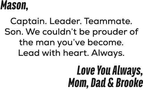 Mason, Captain. Leader. Teammate. Son. We couldn’t be prouder of the man you’ve become. Lead with heart. Always. Love...