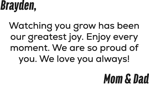 Brayden, Watching you grow has been our greatest joy. Enjoy every moment. We are so proud of you. We love you always!...