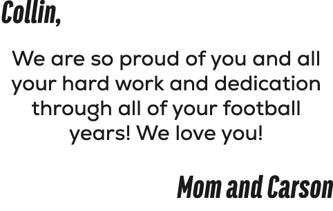 Collin, We are so proud of you and all your hard work and dedication through all of your football years! We love you!...