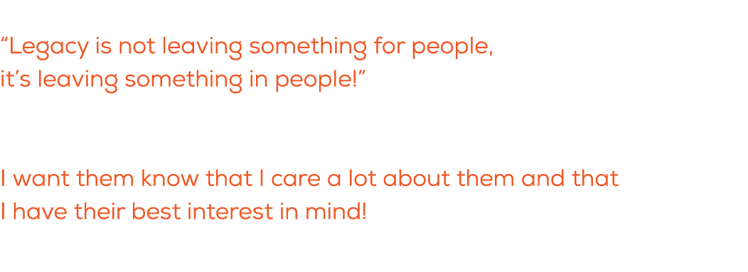 What is a quote you live by? “Legacy is not leaving something for people, it’s leaving something in people!” What do ...