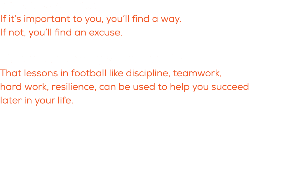 What is a quote you live by? If it’s important to you, you’ll find a way. If not, you’ll find an excuse. What do you ...