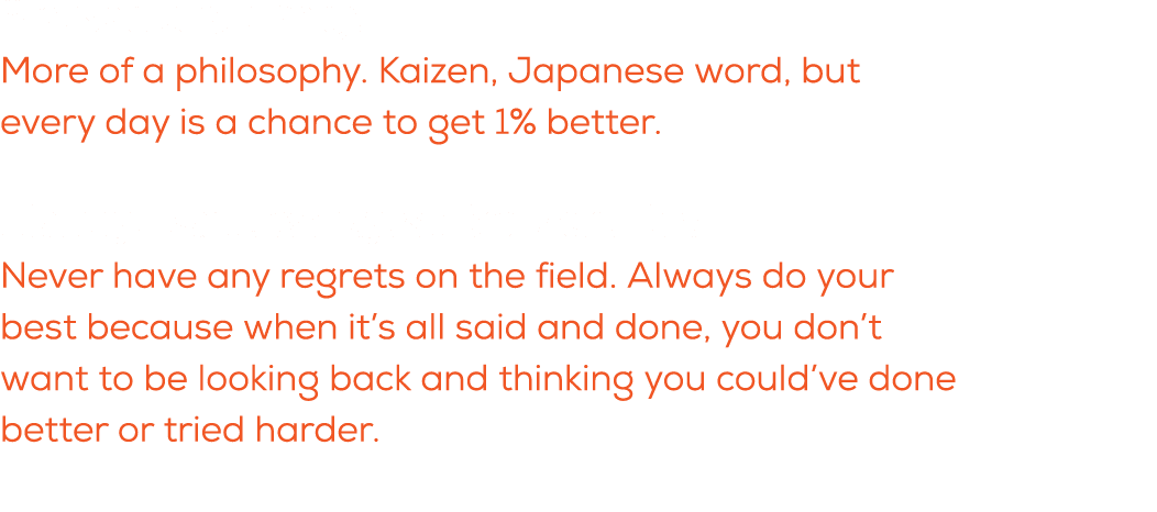 What is a quote you live by? More of a philosophy. Kaizen, Japanese word, but every day is a chance to get 1% better....