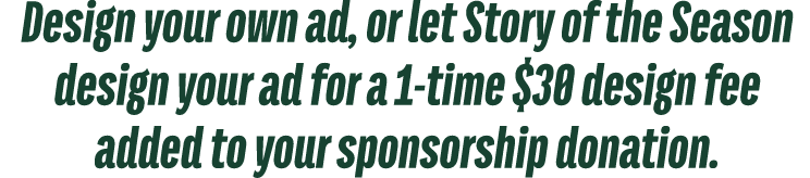 Design your own ad, or let Story of the Season design your ad for a 1 time $30 design fee added to your sponsorship d...