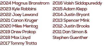2016 Vaish Siddapureddy 2015 Adam Klepp 2014 Justin Bryant 2013 Spencer Mink 2012 Justin Brooks 2011 Dan Simon & Step...