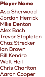 Player Name Asa Sherwood Jordan Herrick Mike Denton Alex Bach Trevor Stapleton Chaz Strecker Ian Brown Bill Kendro Wa...