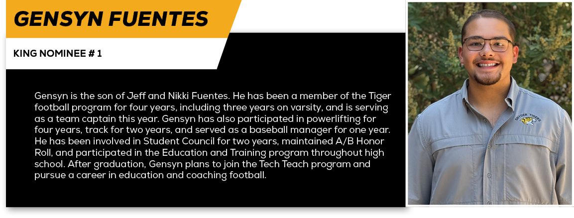Gensyn Fuentes,KING NOMINEE # 1,Gensyn is the son of Jeff and Nikki Fuentes. He has been a member of the Tiger footba...