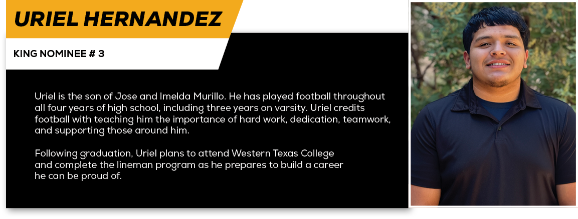 Uriel Hernandez,KING NOMINEE # 3,Uriel is the son of Jose and Imelda Murillo. He has played football throughout all f...