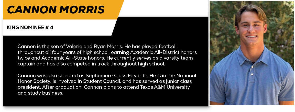 Cannon Morris,KING NOMINEE # 4,Cannon is the son of Valerie and Ryan Morris. He has played football throughout all fo...
