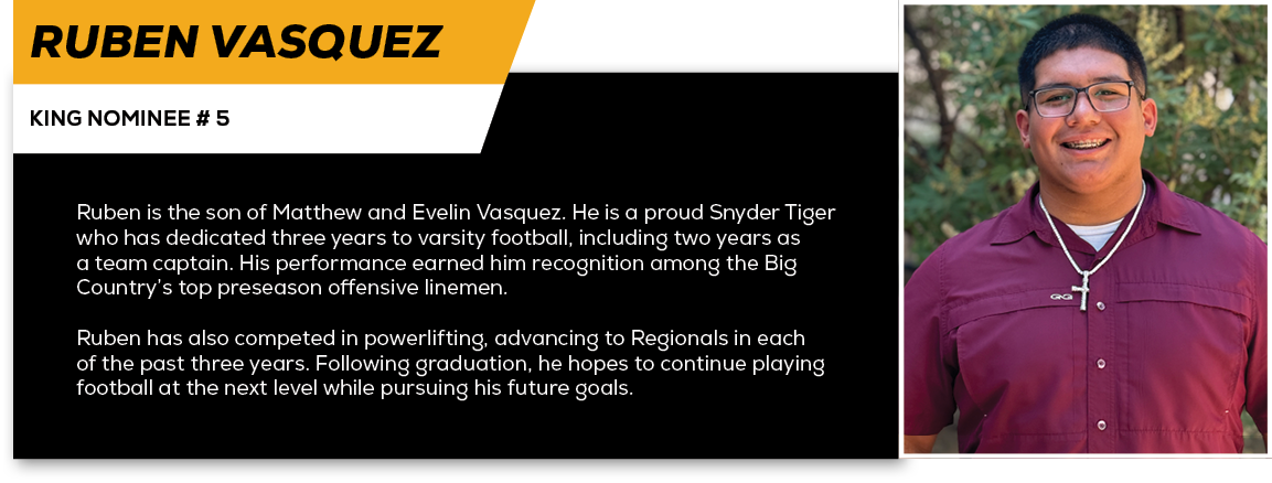 Ruben Vasquez,KING NOMINEE # 5,Ruben is the son of Matthew and Evelin Vasquez. He is a proud Snyder Tiger who has ded...