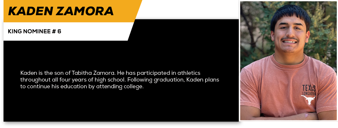 Kaden Zamora,KING NOMINEE # 6,Kaden is the son of Tabitha Zamora. He has participated in athletics throughout all fou...