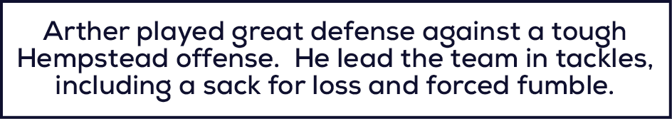 Arther played great defense against a tough Hempstead offense. He lead the team in tackles, including a sack for loss...