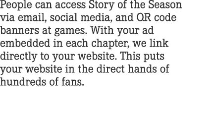 People can access Story of the Season via email, social media, and QR code banners at games. With your ad embedded in...