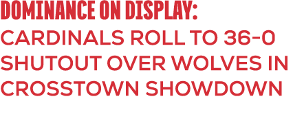 DOMINANCE ON DISPLAY: CARDINALS ROLL TO 36 0 SHUTOUT OVER WOLVES IN CROSSTOWN SHOWDOWN