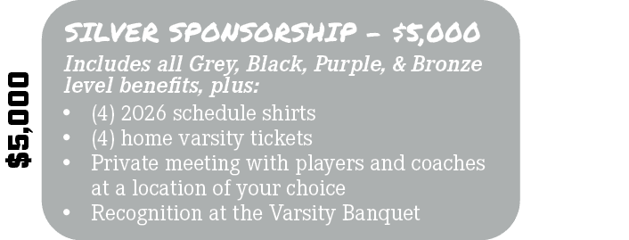 $5,000,Includes all Grey, Black, Purple, & Bronze level benefits, plus: ,SILVER SPONSORSHIP $5,000,• (4) 2026 schedul...