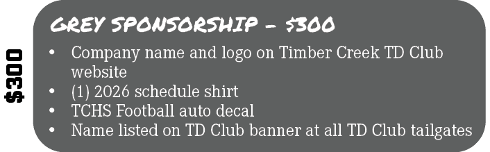 $300,GREY SPONSORSHIP $300,• Company name and logo on Timber Creek TD Club website • (1) 2026 schedule shirt • TCHS F...