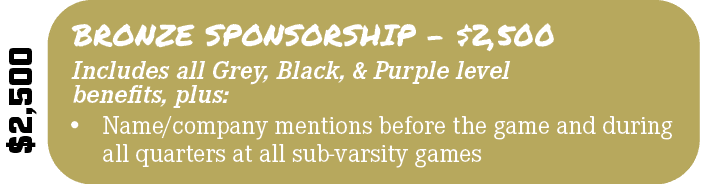 $2,500,Includes all Grey, Black, & Purple level benefits, plus:,BRONZE SPONSORSHIP $2,500,• Name/company mentions bef...