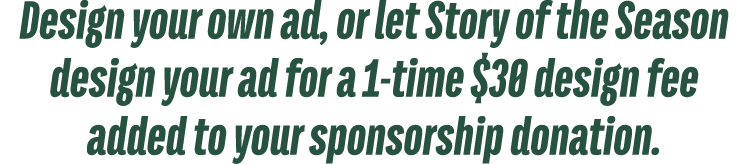 Design your own ad, or let Story of the Season design your ad for a 1 time $30 design fee added to your sponsorship d...