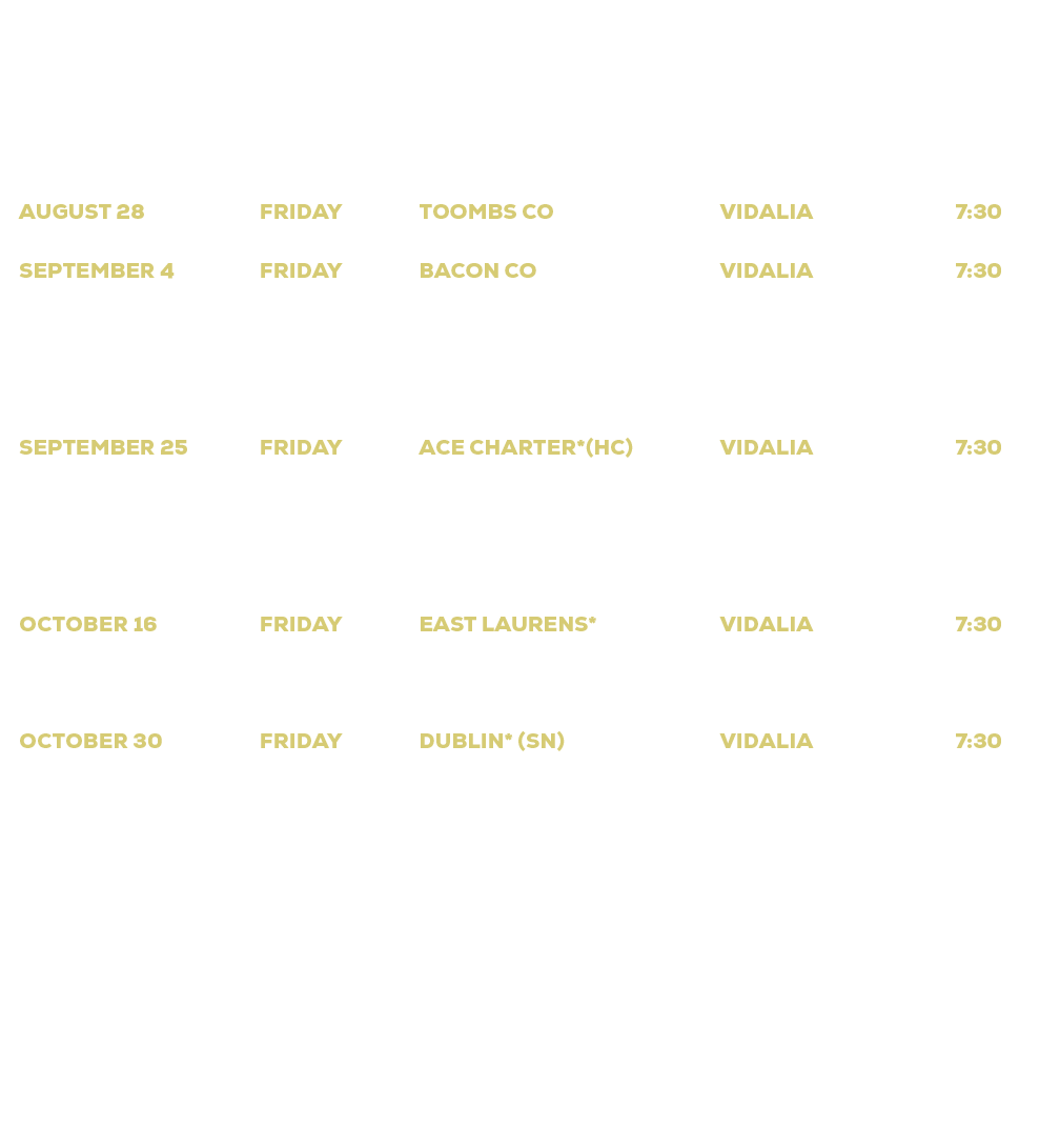 DATE,DAY,OPPONENT,LOCATION,TIME,August 14,Friday,Portal (Scrimmage),Portal,7:30,August 21,Friday,Jeff Davis,Hazlehurs...