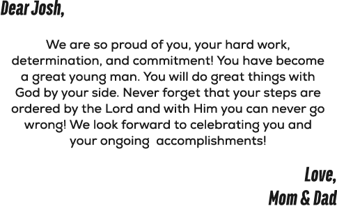 Dear Josh, We are so proud of you, your hard work, determination, and commitment! You have become a great young man. ...