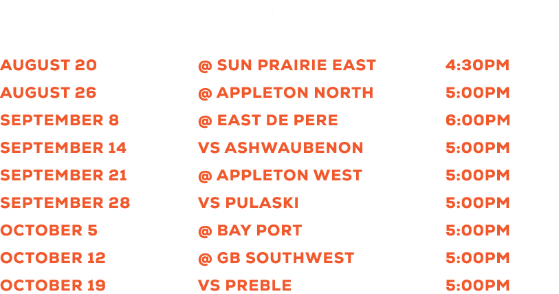  DATE OPPONENT TIME August 20 @ Sun Prairie East 4:30pm August 26 @ Appleton North 5:00pm September 8 @ East De Pere ...