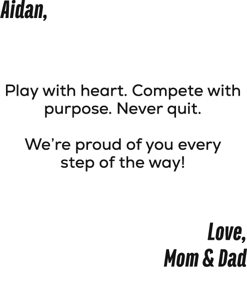 Aidan, Play with heart. Compete with purpose. Never quit. We’re proud of you every step of the way! Love, Mom & Dad