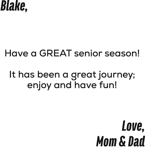 Blake, Have a GREAT senior season! It has been a great journey; enjoy and have fun! Love, Mom & Dad