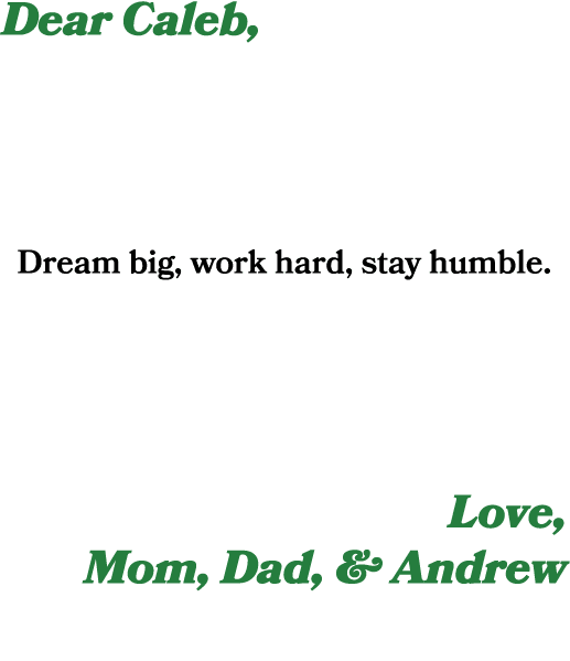 Dear Caleb, Dream big, work hard, stay humble. Love, Mom, Dad, & Andrew 