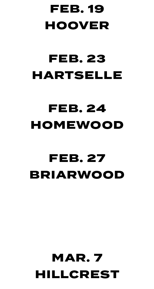 FEB. 19 HOOVER FEB. 23 HARTSELLE FEB. 24 HOMEWOOD FEB. 27 BRIARWOOD MAR. 06 MORTIMER JORDAN MAR. 14 HOMEWOOD 